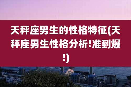 天秤座男生的性格特征(天秤座男生性格分析!准到爆!)