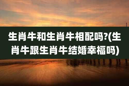 生肖牛和生肖牛相配吗?(生肖牛跟生肖牛结婚幸福吗)