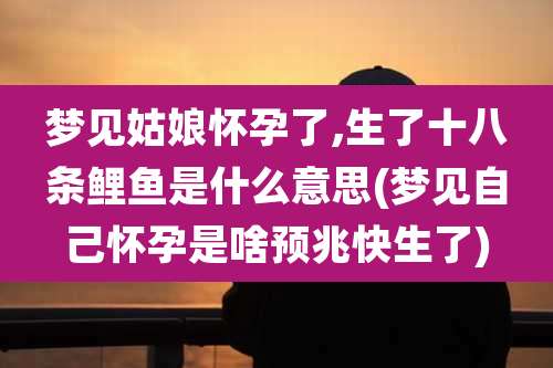 梦见姑娘怀孕了,生了十八条鲤鱼是什么意思(梦见自己怀孕是啥预兆快生了)