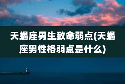 天蝎座男生致命弱点(天蝎座男性格弱点是什么)