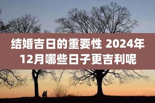 结婚吉日的重要性 2024年12月哪些日子更吉利呢