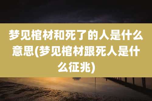 梦见棺材和死了的人是什么意思(梦见棺材跟死人是什么征兆)