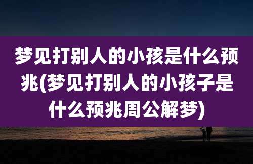 梦见打别人的小孩是什么预兆(梦见打别人的小孩子是什么预兆周公解梦)