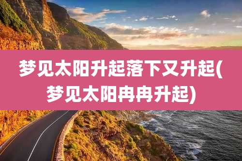 梦见太阳升起落下又升起(梦见太阳冉冉升起)
