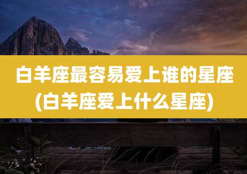 白羊座最容易爱上谁的星座(白羊座爱上什么星座)