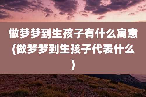 做梦梦到生孩子有什么寓意(做梦梦到生孩子代表什么)