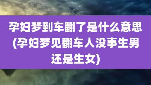 孕妇梦到车翻了是什么意思(孕妇梦见翻车人没事生男还是生女)