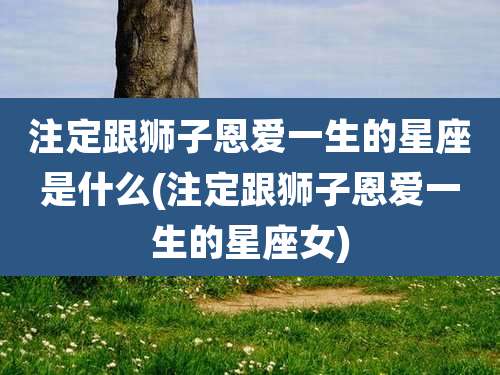 注定跟狮子恩爱一生的星座是什么(注定跟狮子恩爱一生的星座女)