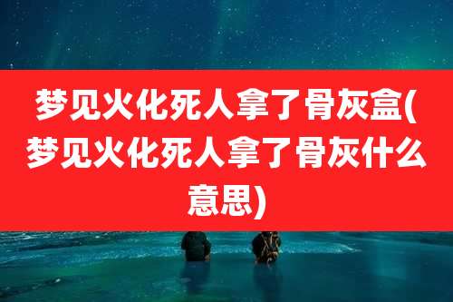 梦见火化死人拿了骨灰盒(梦见火化死人拿了骨灰什么意思)