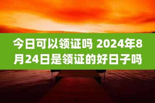 今日可以领证吗 2024年8月24日是领证的好日子吗