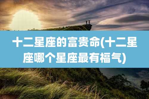 十二星座的富贵命(十二星座哪个星座最有福气)