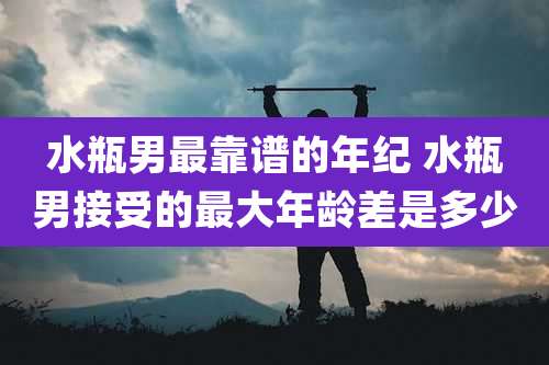 水瓶男最靠谱的年纪 水瓶男接受的最大年龄差是多少