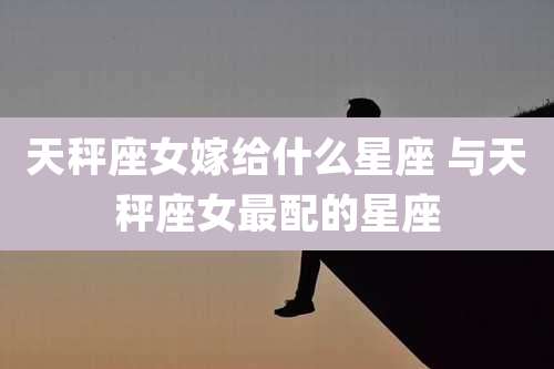 天秤座女嫁给什么星座 与天秤座女最配的星座