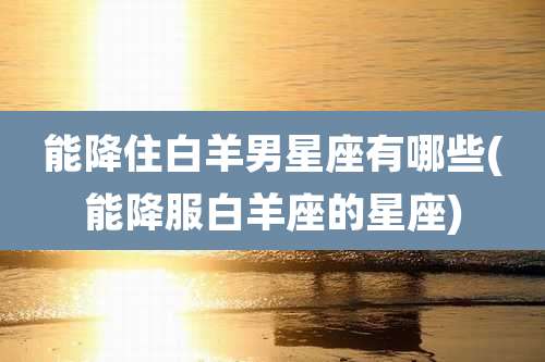 能降住白羊男星座有哪些(能降服白羊座的星座)