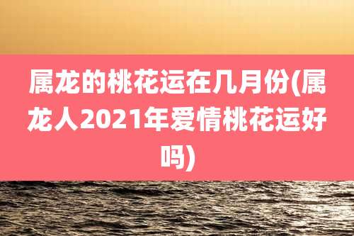 属龙的桃花运在几月份(属龙人2021年爱情桃花运好吗)