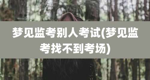 梦见监考别人考试(梦见监考找不到考场)