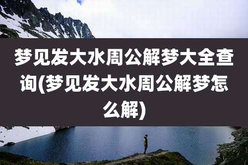梦见发大水周公解梦大全查询(梦见发大水周公解梦怎么解)
