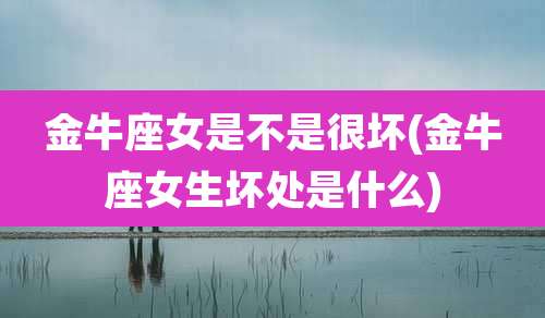 金牛座女是不是很坏(金牛座女生坏处是什么)