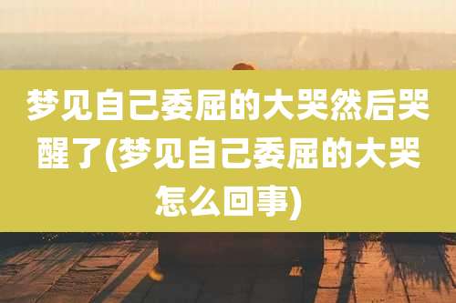 梦见自己委屈的大哭然后哭醒了(梦见自己委屈的大哭怎么回事)