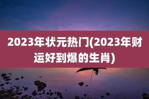 2023年状元热门(2023年财运好到爆的生肖)