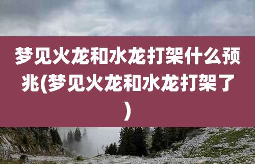 梦见火龙和水龙打架什么预兆(梦见火龙和水龙打架了)