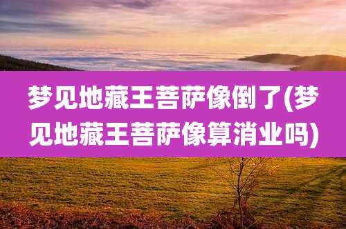 梦见地藏王菩萨像倒了(梦见地藏王菩萨像算消业吗)