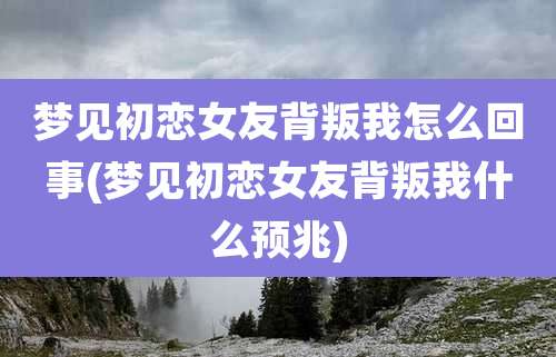 梦见初恋女友背叛我怎么回事(梦见初恋女友背叛我什么预兆)