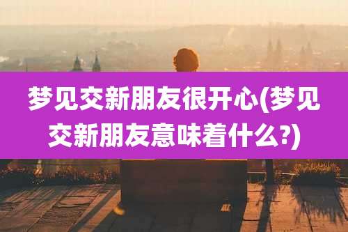 梦见交新朋友很开心(梦见交新朋友意味着什么?)