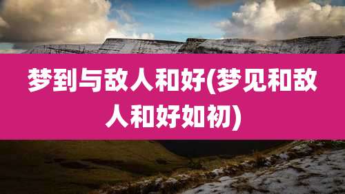 梦到与敌人和好(梦见和敌人和好如初)