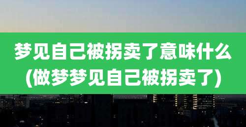 梦见自己被拐卖了意味什么(做梦梦见自己被拐卖了)