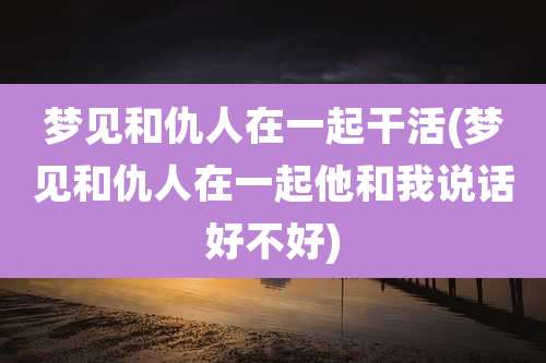 梦见和仇人在一起干活(梦见和仇人在一起他和我说话好不好)