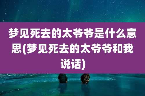 梦见死去的太爷爷是什么意思(梦见死去的太爷爷和我说话)