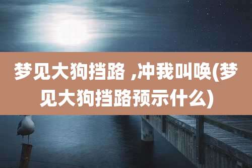 梦见大狗挡路 ,冲我叫唤(梦见大狗挡路预示什么)