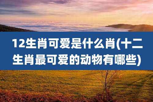 12生肖可爱是什么肖(十二生肖最可爱的动物有哪些)