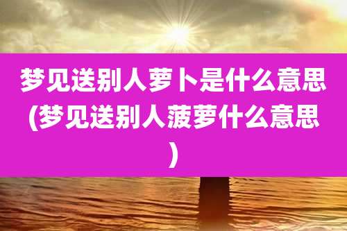 梦见送别人萝卜是什么意思(梦见送别人菠萝什么意思)