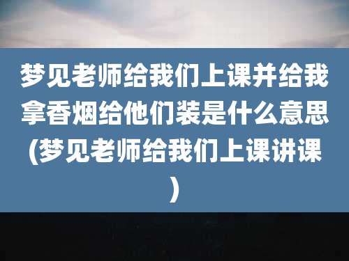 梦见老师给我们上课并给我拿香烟给他们装是什么意思(梦见老师给我们上课讲课)