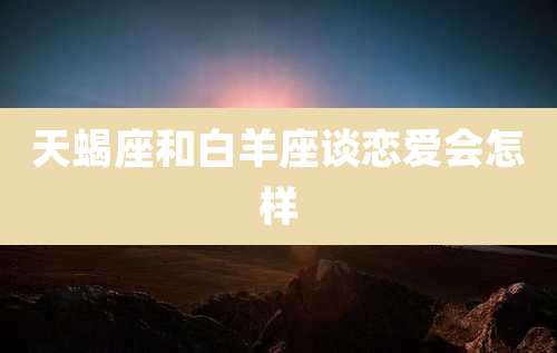 天蝎座和白羊座谈恋爱会怎样