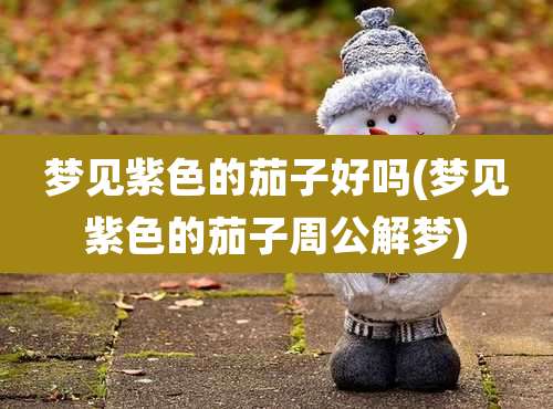 梦见紫色的茄子好吗(梦见紫色的茄子周公解梦)