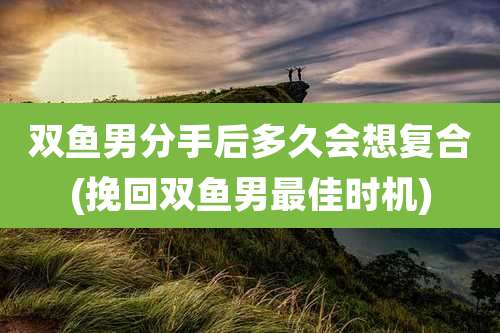 双鱼男分手后多久会想复合(挽回双鱼男最佳时机)