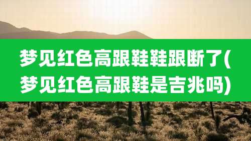 梦见红色高跟鞋鞋跟断了(梦见红色高跟鞋是吉兆吗)