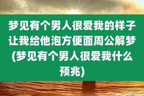 梦见有个男人很爱我的样子让我给他泡方便面周公解梦(梦见有个男人很爱我什么预兆)