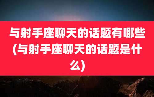 与射手座聊天的话题有哪些(与射手座聊天的话题是什么)