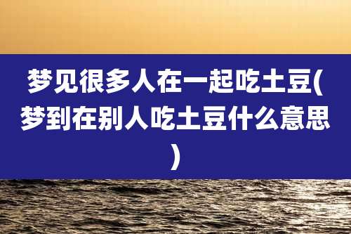 梦见很多人在一起吃土豆(梦到在别人吃土豆什么意思)