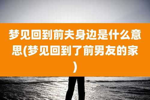 梦见回到前夫身边是什么意思(梦见回到了前男友的家)