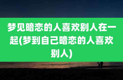 梦见暗恋的人喜欢别人在一起(梦到自己暗恋的人喜欢别人)