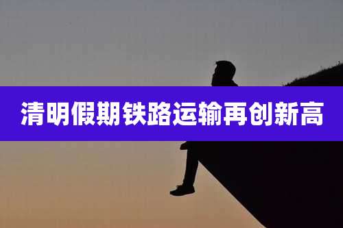 清明假期铁路运输再创新高