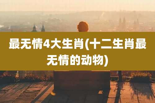 最无情4大生肖(十二生肖最无情的动物)