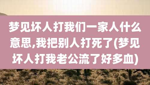 梦见坏人打我们一家人什么意思,我把别人打死了(梦见坏人打我老公流了好多血)