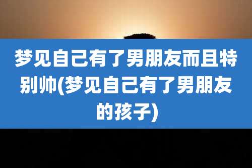 梦见自己有了男朋友而且特别帅(梦见自己有了男朋友的孩子)