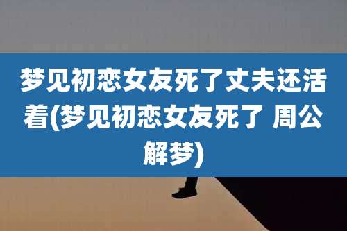 梦见初恋女友死了丈夫还活着(梦见初恋女友死了 周公解梦)